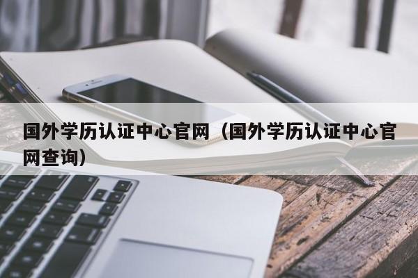 国外学历认证中心官网（国外学历认证中心官网查询）