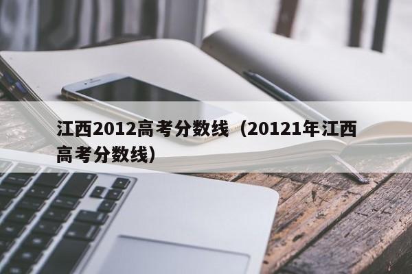 江西2012高考分数线（20121年江西高考分数线）