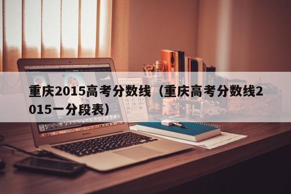 重庆2015高考分数线（重庆高考分数线2015一分段表）