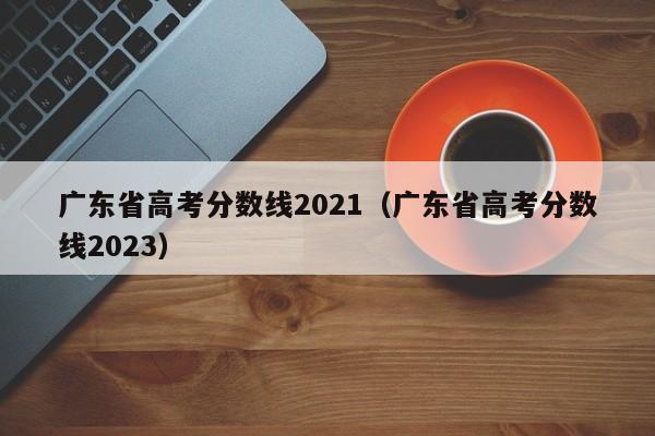 广东省高考分数线2021（广东省高考分数线2023）