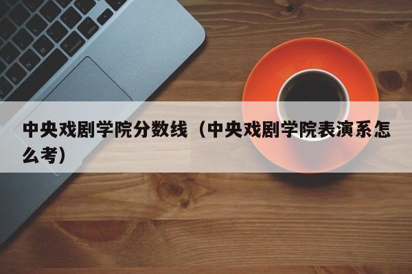 中央戏剧学院分数线（中央戏剧学院表演系怎么考）