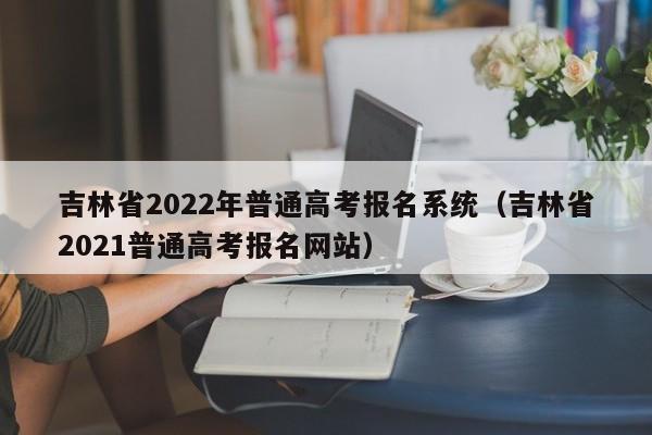 吉林省2022年普通高考报名系统（吉林省2021普通高考报名网站）