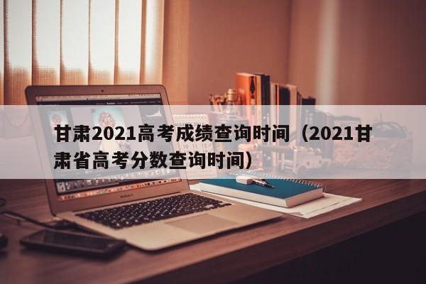 甘肃2021高考成绩查询时间（2021甘肃省高考分数查询时间）