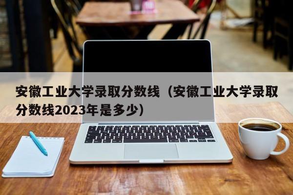 安徽工业大学录取分数线（安徽工业大学录取分数线2023年是多少）