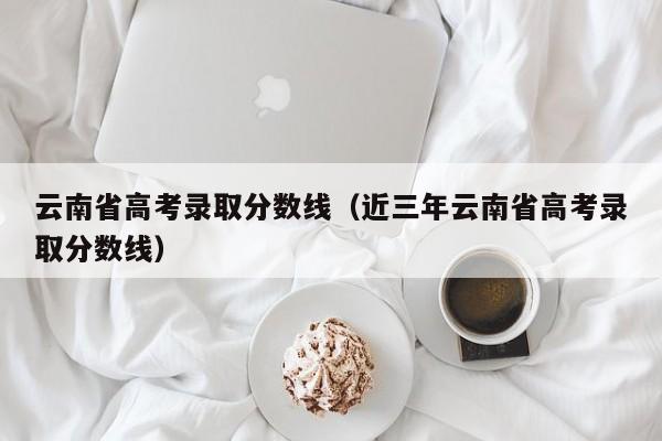 云南省高考录取分数线（近三年云南省高考录取分数线）