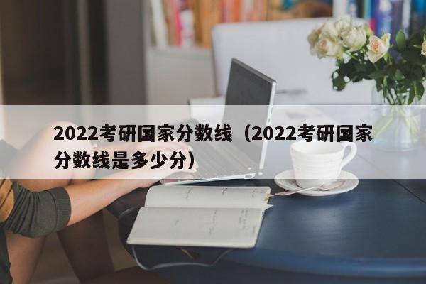 2022考研国家分数线（2022考研国家分数线是多少分）