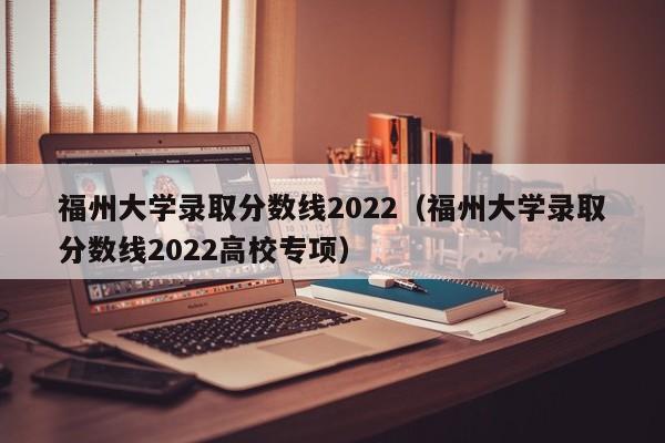 福州大学录取分数线2022（福州大学录取分数线2022高校专项）