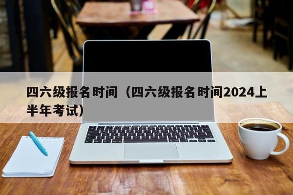 四六级报名时间（四六级报名时间2024上半年考试）