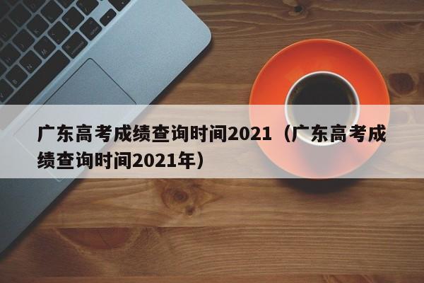 广东高考成绩查询时间2021（广东高考成绩查询时间2021年）