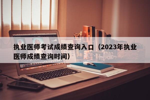 执业医师考试成绩查询入口（2023年执业医师成绩查询时间）