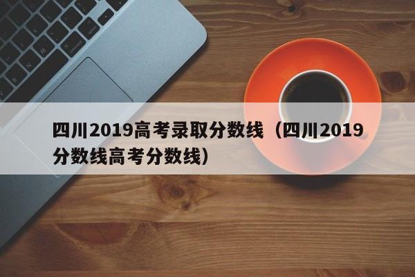 四川2019高考录取分数线（四川2019分数线高考分数线）