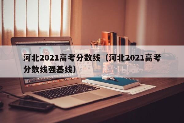 河北2021高考分数线（河北2021高考分数线强基线）