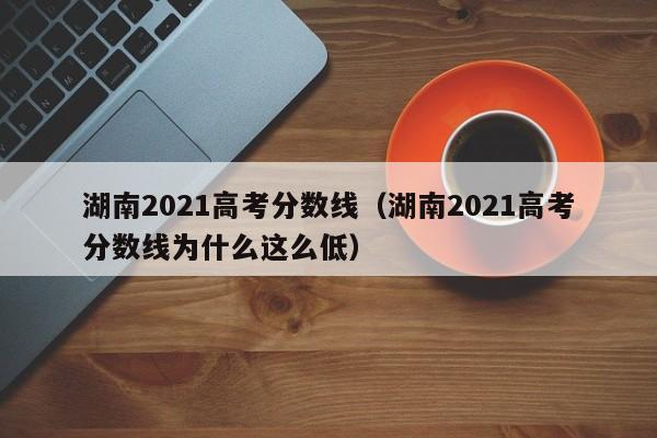 湖南2021高考分数线（湖南2021高考分数线为什么这么低）