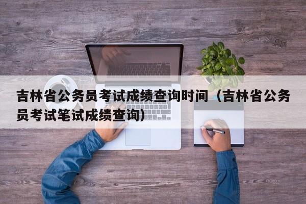 吉林省公务员考试成绩查询时间（吉林省公务员考试笔试成绩查询）