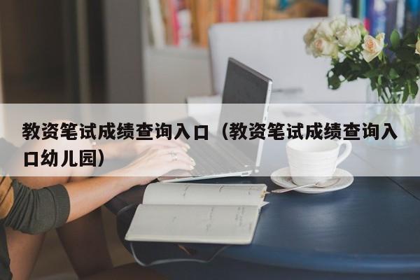 教资笔试成绩查询入口（教资笔试成绩查询入口幼儿园）