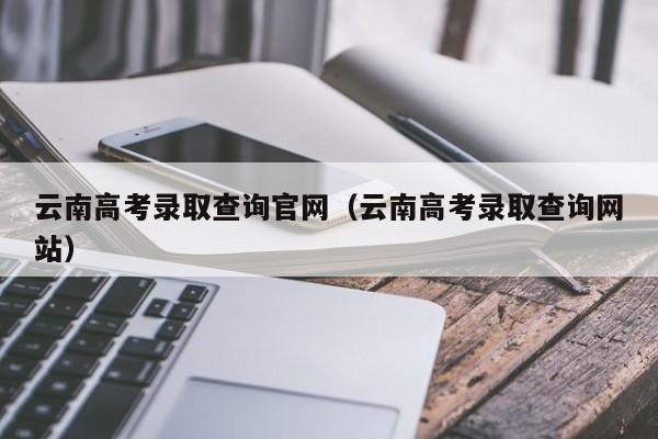 云南高考录取查询官网（云南高考录取查询网站）