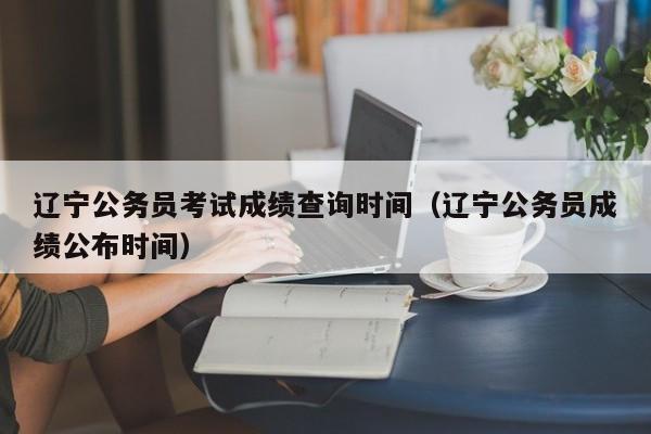 辽宁公务员考试成绩查询时间（辽宁公务员成绩公布时间）