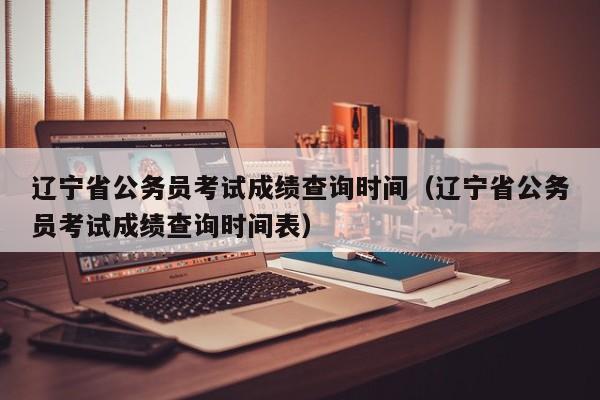 辽宁省公务员考试成绩查询时间（辽宁省公务员考试成绩查询时间表）