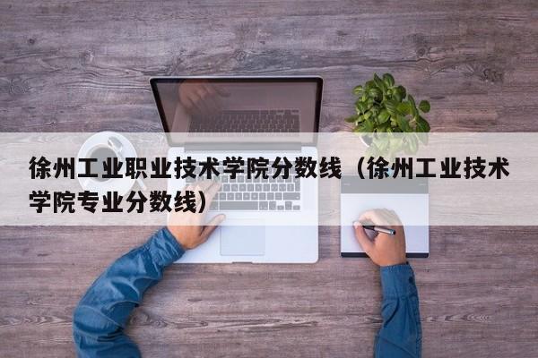 徐州工业职业技术学院分数线（徐州工业技术学院专业分数线）