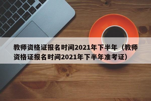 教师资格证报名时间2021年下半年（教师资格证报名时间2021年下半年准考证）