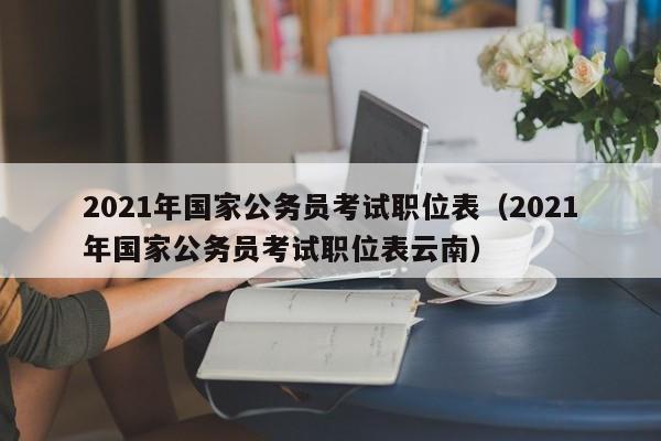 2021年国家公务员考试职位表（2021年国家公务员考试职位表云南）