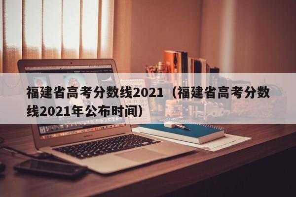 福建省高考分数线2021（福建省高考分数线2021年公布时间）