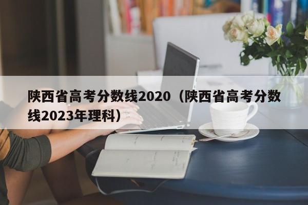 陕西省高考分数线2020（陕西省高考分数线2023年理科）