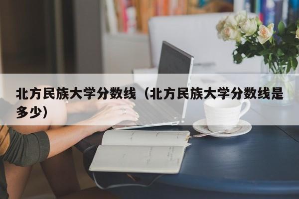 北方民族大学分数线（北方民族大学分数线是多少）