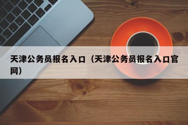 天津公务员报名入口（天津公务员报名入口官网）