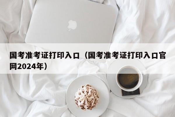 国考准考证打印入口（国考准考证打印入口官网2024年）