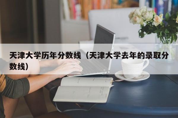 天津大学历年分数线（天津大学去年的录取分数线）