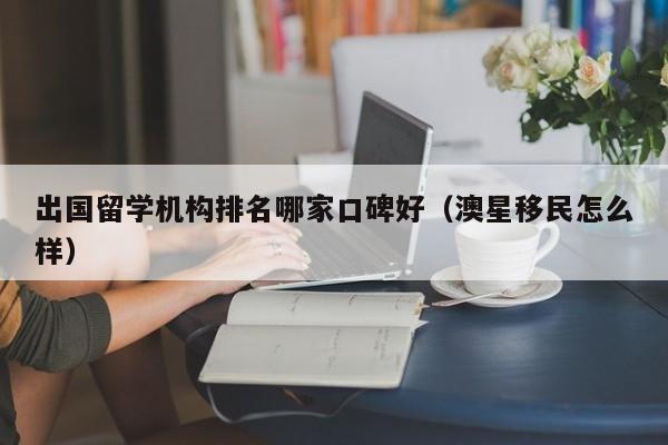 出国留学机构排名哪家口碑好（澳星移民怎么样）