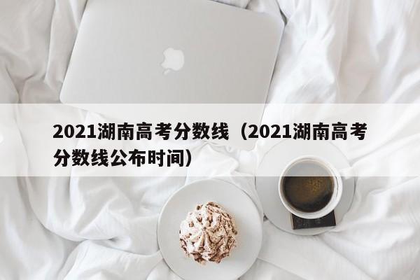 2021湖南高考分数线（2021湖南高考分数线公布时间）