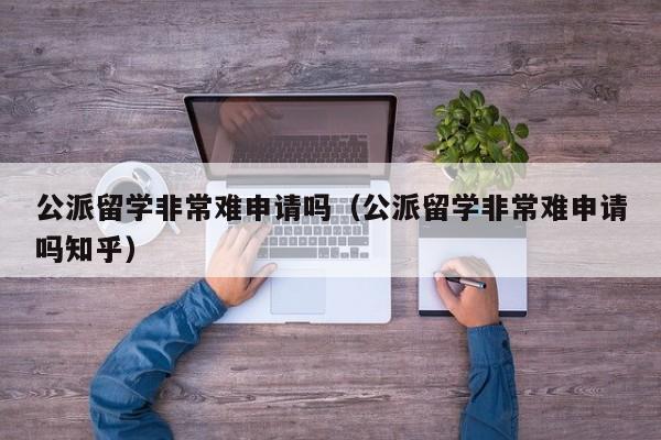 公派留学非常难申请吗（公派留学非常难申请吗知乎）