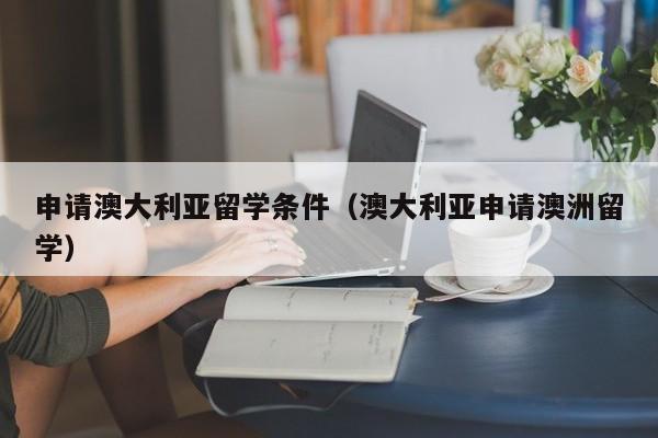 申请澳大利亚留学条件（澳大利亚申请澳洲留学）