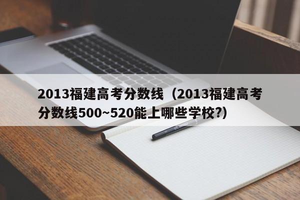 2013福建高考分数线（2013福建高考分数线500～520能上哪些学校?）