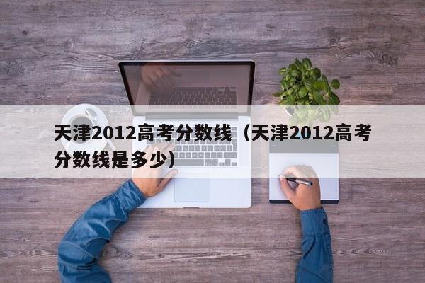 天津2012高考分数线（天津2012高考分数线是多少）