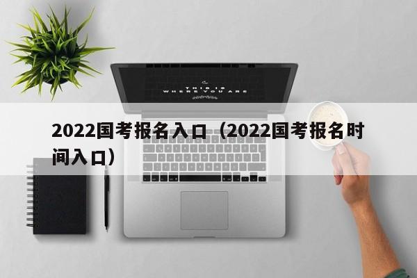 2022国考报名入口（2022国考报名时间入口）