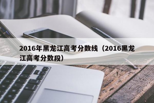 2016年黑龙江高考分数线（2016黑龙江高考分数段）