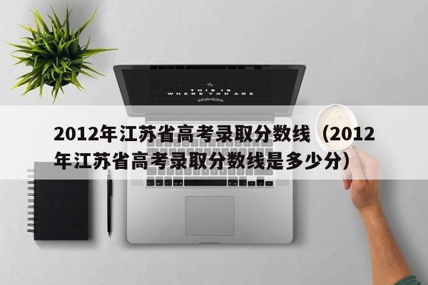 2012年江苏省高考录取分数线（2012年江苏省高考录取分数线是多少分）