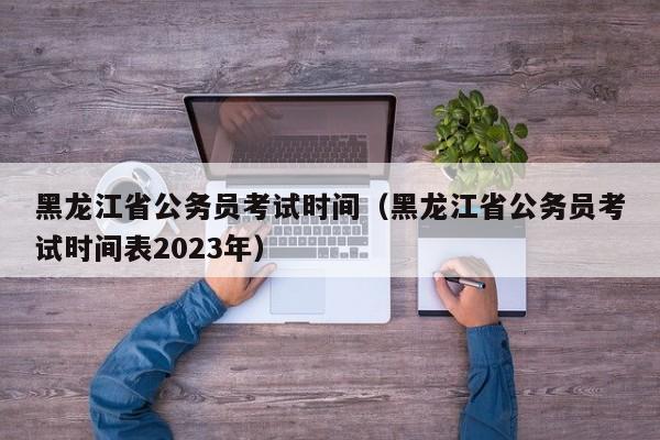 黑龙江省公务员考试时间（黑龙江省公务员考试时间表2023年）