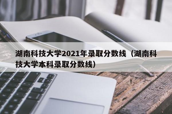 湖南科技大学2021年录取分数线（湖南科技大学本科录取分数线）