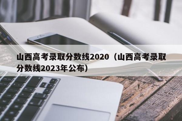 山西高考录取分数线2020（山西高考录取分数线2023年公布）