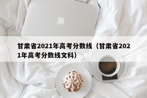 甘肃省2021年高考分数线（甘肃省2021年高考分数线文科）