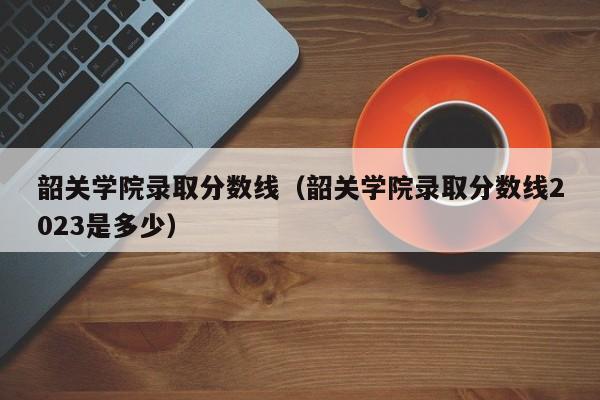 韶关学院录取分数线（韶关学院录取分数线2023是多少）