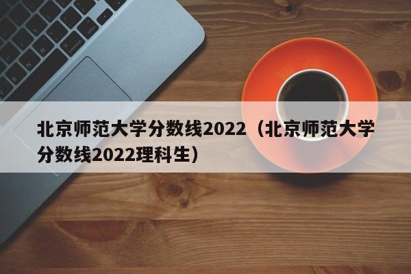 北京师范大学分数线2022（北京师范大学分数线2022理科生）