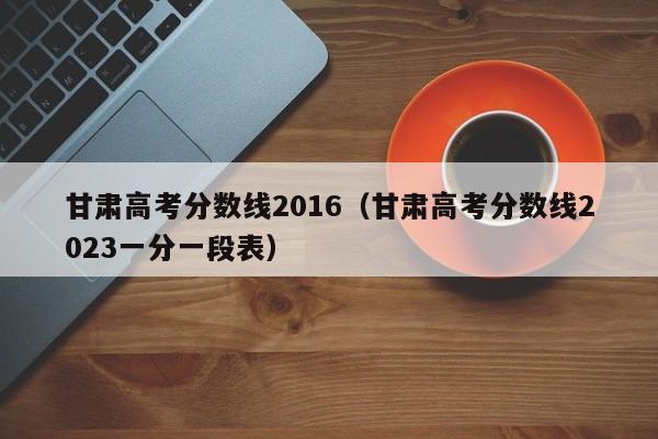 甘肃高考分数线2016（甘肃高考分数线2023一分一段表）