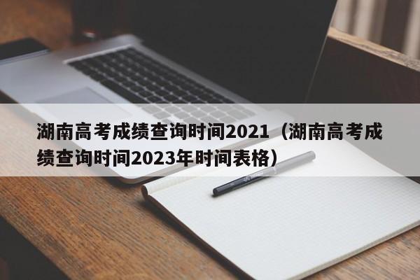 湖南高考成绩查询时间2021（湖南高考成绩查询时间2023年时间表格）