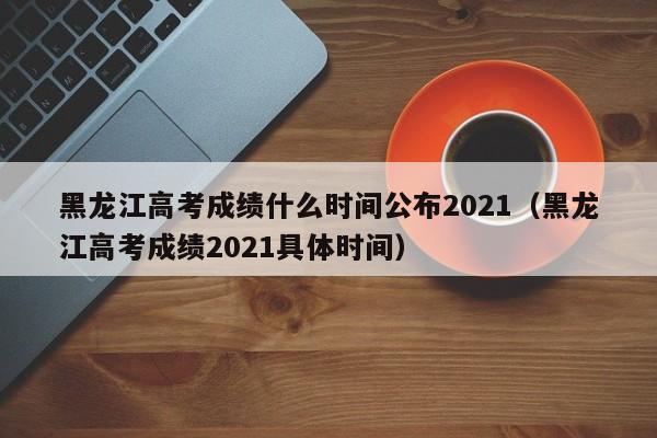 黑龙江高考成绩什么时间公布2021（黑龙江高考成绩2021具体时间）