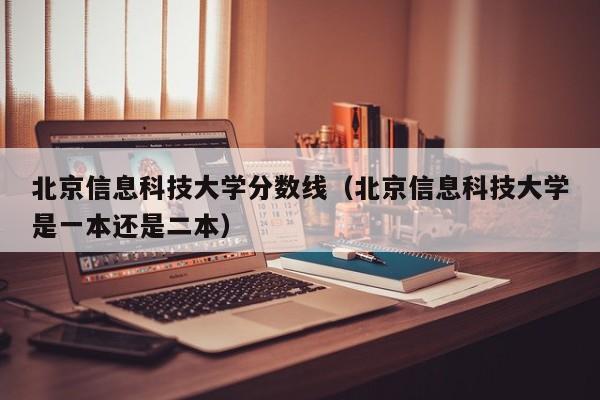 北京信息科技大学分数线（北京信息科技大学是一本还是二本）